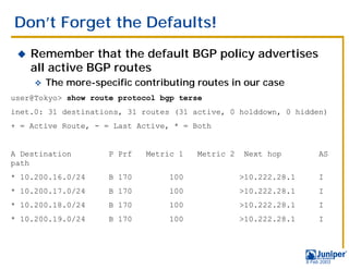 Don’t Forget the Defaults!
 !   Remember that the default BGP policy advertises
     all active BGP routes
     "   The more-specific contributing routes in our case
user@Tokyo> show route protocol bgp terse
inet.0: 31 destinations, 31 routes (31 active, 0 holddown, 0 hidden)
+ = Active Route, - = Last Active, * = Both


A Destination        P Prf   Metric 1   Metric 2    Next hop           AS
path
* 10.200.16.0/24     B 170        100              >10.222.28.1        I
* 10.200.17.0/24     B 170        100              >10.222.28.1        I
* 10.200.18.0/24     B 170        100              >10.222.28.1        I
* 10.200.19.0/24     B 170        100              >10.222.28.1        I




                                                                  9 Feb 2003
 