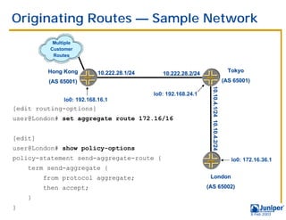 Originating Routes — Sample Network
           Multiple
          Customer
           Routes


          Hong Kong         10.222.28.1/24                                                       Tokyo
                                                10.222.28.2/24
          (AS 65001)                                                                           (AS 65001)




                                                                   10.10.4.1/24 10.10.4.2/24
                                             lo0: 192.168.24.1
               lo0: 192.168.16.1
[edit routing-options]
user@London# set aggregate route 172.16/16


[edit]
user@London# show policy-options
policy-statement send-aggregate-route {                                                           lo0: 172.16.36.1
    term send-aggregate {
         from protocol aggregate;                                 London

         then accept;                                            (AS 65002)
    }
}
                                                                                                            9 Feb 2003
 