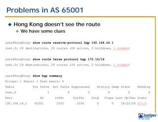 Problems in AS 65001
 !     Hong Kong doesn’t see the route
        "   We have some clues

user@HongKong> show route receive-protocol bgp 192.168.24.1
inet.0: 29 destinations, 29 routes (28 active, 0 holddown, 1 hidden)


user@HongKong> show route terse protocol bgp 172.16/16
inet.0: 29 destinations, 29 routes (28 active, 0 holddown, 1 hidden)


user@HongKong> show bgp summary
Groups: 1 Peers: 1 Down peers: 0
Table           Tot Paths    Act Paths Suppressed        History Damp State     Pending
inet.0                   1            0            0            0          0              0
Peer               AS         InPkt       OutPkt       OutQ   Flaps Last Up/Dwn State
192.168.24.1     65001         2205        2206          0          0   18:22:04 0/1/0



                                                                                 9 Feb 2003
 