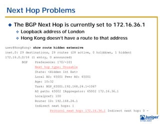 Next Hop Problems
 !   The BGP Next Hop is currently set to 172.16.36.1
     " Loopback address of London
     " Hong Kong doesn’t have a route to that address

user@HongKong> show route hidden extensive
inet.0: 29 destinations, 29 routes (28 active, 0 holddown, 1 hidden)
172.16.0.0/16 (1 entry, 0 announced)
         BGP    Preference: 170/-101
                Next hop type: Unusable
                State: <Hidden Int Ext>
                Local AS: 65001 Peer AS: 65001
                Age: 10:32
                Task: BGP_65001.192.168.24.1+1067
                AS path: 65002 IAggregator: 65002 172.16.36.1
                Localpref: 100
                Router ID: 192.168.24.1
                Indirect next hops: 1
                        Protocol next hop: 172.16.36.1 Indirect next hop: 0 -


                                                                        9 Feb 2003
 