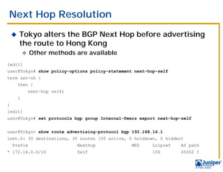 Next Hop Resolution
    !   Tokyo alters the BGP Next Hop before advertising
        the route to Hong Kong
            "   Other methods are available
[edit]
user@Tokyo# show policy-options policy-statement next-hop-self
term set-nh {
        then {
                next-hop self;
        }
}
[edit]
user@Tokyo# set protocols bgp group Internal-Peers export next-hop-self


user@Tokyo> show route advertising-protocol bgp 192.168.16.1
inet.0: 30 destinations, 30 routes (30 active, 0 holddown, 0 hidden)
    Prefix                       Nexthop        MED     Lclpref   AS path
* 172.16.0.0/16                  Self                   100       65002 I


                                                                          9 Feb 2003
 