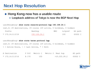 Next Hop Resolution
 !   Hong Kong now has a usable route
     "     Loopback address of Tokyo is now the BGP Next Hop

user@HongKong> show route receive-protocol bgp 192.168.24.1
inet.0: 29 destinations, 29 routes (29 active, 0 holddown, 0 hidden)
  Prefix                     Nexthop                    MED    Lclpref    AS path
* 172.16.0.0/16              192.168.24.1                      100        65002 I


user@HongKong> show route terse protocol bgp
inet.0: 29 destinations, 29 routes (29 active, 0 holddown, 0 hidden)
+ = Active Route, - = Last Active, * = Both


A Destination        P Prf     Metric 1      Metric 2    Next hop        AS path
* 172.16.0.0/16      B 170             100              >10.222.28.2     65002 I




                                                                               9 Feb 2003
 