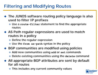 Filtering and Modifying Routes

!   The JUNOS software routing policy language is also
    used to filter IP prefixes
    "   Use a route-filter statement to find the appropriate
        routes
!   AS Path regular expressions are used to match
    routes in a policy
    " Define the regular expression
    " Use the from as-path syntax in the policy

!   BGP communities are modified using policies
    " Add new communities using add or set commands
    " Delete existing communities using the delete command

!   All appropriate BGP attributes are sent by default
    for all routes
    "   This includes any current community values
                                                           9 Feb 2003
 