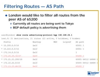 Filtering Routes — AS Path
   !   London would like to filter all routes from the
       peer AS of 65200
       " Currently all routes are being sent to Tokyo
       " BGP default policy is advertising them


user@London> show route advertising-protocol bgp 192.168.24.1
inet.0: 21 destinations, 21 routes (21 active, 0 holddown, 0 hidden)
  Prefix                  Nexthop           MED     Lclpref     AS path
* 10.200.0.0/16           Self                                  65001 I
* 10.222.0.0/16           Self                                  65001 I
* 172.16.0.0/16           Self                                  I
* 172.20.20.32/27         Self                                  65200 I
* 172.21.21.200/30        Self                                  65005 64512 64888 I
* 172.22.22.0/23          Self                                  65005 64512 64888 I
* 172.23.23.48/29         Self                                  65200 I



                                                                          9 Feb 2003
 