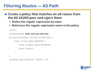 Filtering Routes — AS Path
!   Create a policy that matches on all routes from
    the AS 65200 peer and reject them
    " Define the regular expression by name
    " Reference the regular expression name in the policy

    [edit]
    user@London# show policy-options
    policy-statement filter-on-AS-Path {
        term filter-peer-AS65200 {
             from as-path peer-AS65200;
             then reject;
        }
    }
    as-path peer-AS65200 "65200 .*";



                                                            9 Feb 2003
 