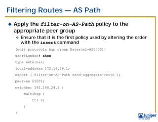 Filtering Routes — AS Path
!   Apply the filter-on-AS-Path policy to the
    appropriate peer group
    "   Ensure that it is the first policy used by altering the order
        with the insert command
    [edit protocols bgp group External-AS65001]
    user@London# show
    type external;
    local-address 172.16.36.1;
    export [ filter-on-AS-Path send-aggregate-route ];
    peer-as 65001;
    neighbor 192.168.24.1 {
         multihop {
             ttl 2;
         }
    }
                                                                 9 Feb 2003
 