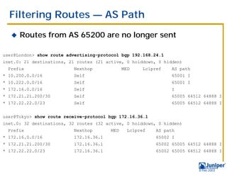 Filtering Routes — AS Path
   !   Routes from AS 65200 are no longer sent

user@London> show route advertising-protocol bgp 192.168.24.1
inet.0: 21 destinations, 21 routes (21 active, 0 holddown, 0 hidden)
  Prefix                  Nexthop              MED    Lclpref    AS path
* 10.200.0.0/16           Self                                   65001 I
* 10.222.0.0/16           Self                                   65001 I
* 172.16.0.0/16           Self                                   I
* 172.21.21.200/30        Self                                   65005 64512 64888 I
* 172.22.22.0/23          Self                                   65005 64512 64888 I


user@Tokyo> show route receive-protocol bgp 172.16.36.1
inet.0: 32 destinations, 32 routes (32 active, 0 holddown, 0 hidden)
  Prefix                  Nexthop        MED     Lclpref   AS path
* 172.16.0.0/16           172.16.36.1                      65002 I
* 172.21.21.200/30        172.16.36.1                      65002 65005 64512 64888 I
* 172.22.22.0/23          172.16.36.1                      65002 65005 64512 64888 I



                                                                           9 Feb 2003
 