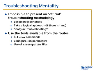 Troubleshooting Mentality
!   Impossible to present an “official”
    troubleshooting methodology
     " Based on experiences
     " Take a logical approach (if there is time)
     " Shotgun troubleshooting?

!   Use the tools available from the router
     "   CLI show commands
     " Configuration parameters
     " Use of traceoptions files




                                                    9 Feb 2003
 