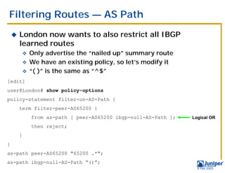 Filtering Routes — AS Path
    !   London now wants to also restrict all IBGP
        learned routes
            " Only advertise the “nailed up” summary route
            " We have an existing policy, so let’s modify it
            " “( )” is the same as “^$”
[edit]
user@London# show policy-options
policy-statement filter-on-AS-Path {
        term filter-peer-AS65200 {
                from as-path [ peer-AS65200 ibgp-null-AS-Path ];   Logical OR

                then reject;
        }
}
as-path peer-AS65200 "65200 .*";
as-path ibgp-null-AS-Path “()”;
                                                                     9 Feb 2003
 