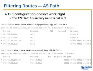 Filtering Routes — AS Path
   !   Out configuration doesn’t work right
       "   The 172.16/16 summary route is not sent

user@London> show route advertising-protocol bgp 192.168.24.1
inet.0: 21 destinations, 21 routes (21 active, 0 holddown, 0 hidden)
  Prefix                  Nexthop           MED      Lclpref      AS path
* 10.200.0.0/16           Self                                    65001 I
* 10.222.0.0/16           Self                                    65001 I
* 172.21.21.200/30        Self                                    65005 64512 64888 I
* 172.22.22.0/23          Self                                    65005 64512 64888 I


user@Tokyo> show route receive-protocol bgp 172.16.36.1
inet.0: 31 destinations, 31 routes (31 active, 0 holddown, 0 hidden)
  Prefix                  Nexthop          MED    Lclpref   AS path
* 172.21.21.200/30        172.16.36.1                       65002 65005 64512 64888 I
* 172.22.22.0/23          172.16.36.1                       65002 65005 64512 64888 I


                                                                            9 Feb 2003
 