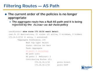 Filtering Routes — AS Path
!   The current order of the policies is no longer
    appropriate
    "   The aggregate route has a Null AS path and it is being
        rejected by the filter-on-AS-Path policy

    user@London> show route 172.16/16 exact detail
    inet.0: 21 destinations, 21 routes (21 active, 0 holddown, 0 hidden)
    172.16.0.0/16 (1 entry, 1 announced)
            *Aggregate Preference: 130
                    Next hop type: Reject
                    State: <Active Int Ext>
                    Task: Aggregate
                    AS path: I (LocalAgg)
                    AS path list:
                    AS path: I   Refcount: 2
                    Contributing Routes (2):
                            172.16.36.1/32       proto Direct
                            172.16.32.1/32       proto OSPF

                                                                       9 Feb 2003
 