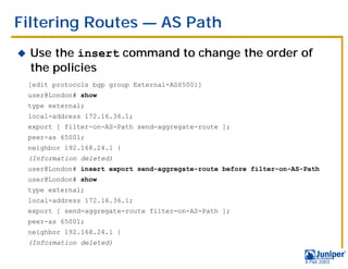 Filtering Routes — AS Path
!   Use the insert command to change the order of
    the policies
    [edit protocols bgp group External-AS65001]
    user@London# show
    type external;
    local-address 172.16.36.1;
    export [ filter-on-AS-Path send-aggregate-route ];
    peer-as 65001;
    neighbor 192.168.24.1 {
    (Information deleted)
    user@London# insert export send-aggregate-route before filter-on-AS-Path
    user@London# show
    type external;
    local-address 172.16.36.1;
    export [ send-aggregate-route filter-on-AS-Path ];
    peer-as 65001;
    neighbor 192.168.24.1 {
    (Information deleted)

                                                                        9 Feb 2003
 