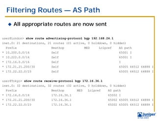 Filtering Routes — AS Path
   !   All appropriate routes are now sent

user@London> show route advertising-protocol bgp 192.168.24.1
inet.0: 21 destinations, 21 routes (21 active, 0 holddown, 0 hidden)
  Prefix                  Nexthop              MED    Lclpref    AS path
* 10.200.0.0/16           Self                                   65001 I
* 10.222.0.0/16           Self                                   65001 I
* 172.16.0.0/16           Self                                   I
* 172.21.21.200/30        Self                                   65005 64512 64888 I
* 172.22.22.0/23          Self                                   65005 64512 64888 I


user@Tokyo> show route receive-protocol bgp 172.16.36.1
inet.0: 32 destinations, 32 routes (32 active, 0 holddown, 0 hidden)
  Prefix                  Nexthop        MED     Lclpref   AS path
* 172.16.0.0/16           172.16.36.1                      65002 I
* 172.21.21.200/30        172.16.36.1                      65002 65005 64512 64888 I
* 172.22.22.0/23          172.16.36.1                      65002 65005 64512 64888 I



                                                                           9 Feb 2003
 