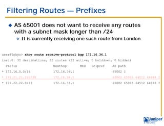 Filtering Routes — Prefixes
   !   AS 65001 does not want to receive any routes
       with a subnet mask longer than /24
       "   It is currently receiving one such route from London


user@Tokyo> show route receive-protocol bgp 172.16.36.1
inet.0: 32 destinations, 32 routes (32 active, 0 holddown, 0 hidden)
  Prefix                  Nexthop        MED   Lclpref    AS path
* 172.16.0.0/16           172.16.36.1                     65002 I
* 172.21.21.200/30        172.16.36.1                     65002 65005 64512 64888 I
* 172.22.22.0/23          172.16.36.1                     65002 65005 64512 64888 I




                                                                          9 Feb 2003
 