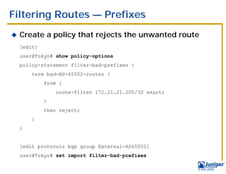 Filtering Routes — Prefixes
!   Create a policy that rejects the unwanted route
    [edit]
    user@Tokyo# show policy-options
    policy-statement filter-bad-prefixes {
        term bad-AS-65002-routes {
             from {
                 route-filter 172.21.21.200/30 exact;
             }
             then reject;
        }
    }


    [edit protocols bgp group External-AS65002]
    user@Tokyo# set import filter-bad-prefixes

                                                        9 Feb 2003
 