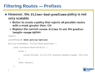 Filtering Routes — Prefixes
!   However, the filter-bad-prefixes policy is not
    very scalable
    " Better to create a policy that rejects all possible routes
      with a mask greater then /24
    " Replace the current route-filter to use the prefix-
      length-range option
    [edit]
    user@Tokyo# show policy-options
    policy-statement filter-bad-prefixes {
        term no-more-than-24-bits {
             from {
                 route-filter 0.0.0.0/0 prefix-length-range /25-/32;
             }
             then reject;
        }
    }                                                           9 Feb 2003
 