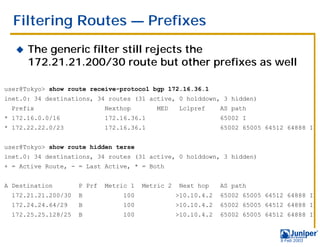 Filtering Routes — Prefixes
   !   The generic filter still rejects the
       172.21.21.200/30 route but other prefixes as well

user@Tokyo> show route receive-protocol bgp 172.16.36.1
inet.0: 34 destinations, 34 routes (31 active, 0 holddown, 3 hidden)
  Prefix                     Nexthop       MED      Lclpref     AS path
* 172.16.0.0/16              172.16.36.1                        65002 I
* 172.22.22.0/23             172.16.36.1                        65002 65005 64512 64888 I


user@Tokyo> show route hidden terse
inet.0: 34 destinations, 34 routes (31 active, 0 holddown, 3 hidden)
+ = Active Route, - = Last Active, * = Both


A Destination        P Prf   Metric 1   Metric 2    Next hop    AS path
  172.21.21.200/30   B           100               >10.10.4.2   65002 65005 64512 64888 I
  172.24.24.64/29    B           100               >10.10.4.2   65002 65005 64512 64888 I
  172.25.25.128/25   B           100               >10.10.4.2   65002 65005 64512 64888 I



                                                                                9 Feb 2003
 