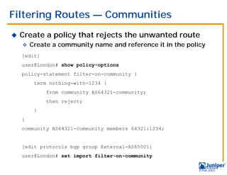 Filtering Routes — Communities
!   Create a policy that rejects the unwanted route
    "   Create a community name and reference it in the policy
    [edit]
    user@London# show policy-options
    policy-statement filter-on-community {
         term nothing-with-1234 {
             from community AS64321-community;
             then reject;
         }
    }
    community AS64321-community members 64321:1234;


    [edit protocols bgp group External-AS65001]
    user@London# set import filter-on-community

                                                            9 Feb 2003
 