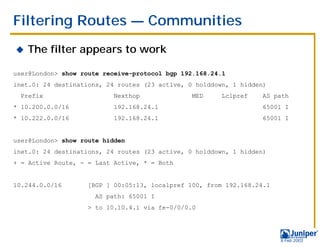 Filtering Routes — Communities
!   The filter appears to work

user@London> show route receive-protocol bgp 192.168.24.1
inet.0: 24 destinations, 24 routes (23 active, 0 holddown, 1 hidden)
  Prefix                  Nexthop               MED     Lclpref   AS path
* 10.200.0.0/16           192.168.24.1                            65001 I
* 10.222.0.0/16           192.168.24.1                            65001 I


user@London> show route hidden
inet.0: 24 destinations, 24 routes (23 active, 0 holddown, 1 hidden)
+ = Active Route, - = Last Active, * = Both


10.244.0.0/16       [BGP ] 00:05:13, localpref 100, from 192.168.24.1
                      AS path: 65001 I
                    > to 10.10.4.1 via fe-0/0/0.0




                                                                        9 Feb 2003
 