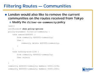 Filtering Routes — Communities
!   London would also like to remove the current
    communities on the routes received from Tokyo
        "   Modify the filter-on-community policy
    [edit]
    user@London# show policy-options
    policy-statement filter-on-community {
            term remove-AS65001 {
                from community AS65001-community;
                then {
                    community delete AS65001-community;
                }
            }
            term nothing-with-1234 {
                from community AS64321-community;
                then reject;
            }
    }
    community AS64321-community members 64321:1234;
    community AS65001-community members 65001:1001;
                                                          9 Feb 2003
 