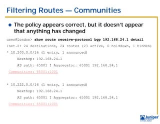 Filtering Routes — Communities
!   The policy appears correct, but it doesn’t appear
    that anything has changed
user@London> show route receive-protocol bgp 192.168.24.1 detail
inet.0: 24 destinations, 24 routes (23 active, 0 holddown, 1 hidden)
* 10.200.0.0/16 (1 entry, 1 announced)
     Nexthop: 192.168.24.1
     AS path: 65001 I Aggregator: 65001 192.168.24.1
Communities: 65001:1001


* 10.222.0.0/16 (1 entry, 1 announced)
     Nexthop: 192.168.24.1
     AS path: 65001 I Aggregator: 65001 192.168.24.1
Communities: 65001:1001



                                                              9 Feb 2003
 