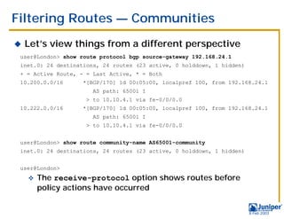 Filtering Routes — Communities
!   Let’s view things from a different perspective
 user@London> show route protocol bgp source-gateway 192.168.24.1
 inet.0: 24 destinations, 24 routes (23 active, 0 holddown, 1 hidden)
 + = Active Route, - = Last Active, * = Both
 10.200.0.0/16      *[BGP/170] 1d 00:05:00, localpref 100, from 192.168.24.1
                       AS path: 65001 I
                     > to 10.10.4.1 via fe-0/0/0.0
 10.222.0.0/16      *[BGP/170] 1d 00:05:00, localpref 100, from 192.168.24.1
                       AS path: 65001 I
                     > to 10.10.4.1 via fe-0/0/0.0


 user@London> show route community-name AS65001-community
 inet.0: 24 destinations, 24 routes (23 active, 0 holddown, 1 hidden)


 user@London>
    "   The receive-protocol option shows routes before
        policy actions have occurred


                                                                        9 Feb 2003
 