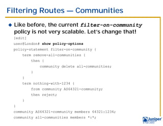 Filtering Routes — Communities
!   Like before, the current filter-on-community
    policy is not very scalable. Let’s change that!
    [edit]
    user@London# show policy-options
    policy-statement filter-on-community {
        term remove-all-communities {
             then {
                 community delete all-communities;
             }
        }
        term nothing-with-1234 {
             from community AS64321-community;
             then reject;
        }
    }
    community AS64321-community members 64321:1234;
    community all-communities members *:*;
                                                      9 Feb 2003
 