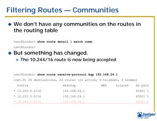 Filtering Routes — Communities
!   We don’t have any communities on the routes in
    the routing table
    user@London> show route detail | match comm
    user@London>

!   But something has changed.
     "   The 10.244/16 route is now being accepted


    user@London> show route receive-protocol bgp 192.168.24.1
    inet.0: 24 destinations, 24 routes (24 active, 0 holddown, 0 hidden)
      Prefix                  Nexthop               MED     Lclpref   AS path
    * 10.200.0.0/16           192.168.24.1                            65001 I
    * 10.222.0.0/16           192.168.24.1                            65001 I
    * 10.244.0.0/16           192.168.24.1                            65001 I




                                                                       9 Feb 2003
 