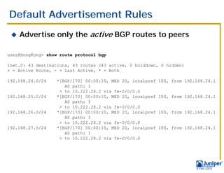 Default Advertisement Rules
 !   Advertise only the active BGP routes to peers

user@HongKong> show route protocol bgp

inet.0: 43 destinations, 43 routes (43 active, 0 holddown, 0 hidden)
+ = Active Route, - = Last Active, * = Both

192.168.24.0/24    *[BGP/170] 00:00:10, MED 20, localpref   100, from 192.168.24.1
                      AS path: I
                    > to 10.222.28.2 via fe-0/0/0.0
192.168.25.0/24    *[BGP/170] 00:00:10, MED 20, localpref   100, from 192.168.24.1
                      AS path: I
                    > to 10.222.28.2 via fe-0/0/0.0
192.168.26.0/24    *[BGP/170] 00:00:10, MED 20, localpref   100, from 192.168.24.1
                      AS path: I
                    > to 10.222.28.2 via fe-0/0/0.0
192.168.27.0/24    *[BGP/170] 00:00:10, MED 20, localpref   100, from 192.168.24.1
                      AS path: I
                    > to 10.222.28.2 via fe-0/0/0.0




                                                                          9 Feb 2003
 
