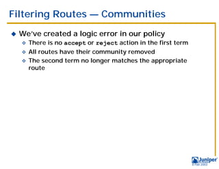 Filtering Routes — Communities
!   We’ve created a logic error in our policy
    "   There is no accept or reject action in the first term
    " All routes have their community removed
    " The second term no longer matches the appropriate
      route




                                                                9 Feb 2003
 