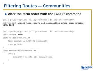 Filtering Routes — Communities
    !   Alter the term order with the insert command
[edit policy-options policy-statement filter-on-community]
lab@London# insert term remove-all-communities after term nothing-
with-1234


[edit policy-options policy-statement filter-on-community]
lab@London# show
term nothing-with-1234 {
        from community AS64321-community;
        then reject;
}
term remove-all-communities {
        then {
            community delete all-communities;
        }
}

                                                               9 Feb 2003
 