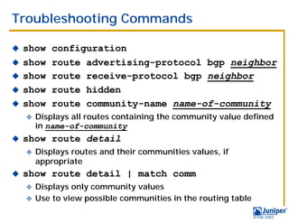 Troubleshooting Commands

!   show    configuration
!   show    route advertising-protocol bgp neighbor
!   show    route receive-protocol bgp neighbor
!   show    route hidden
!   show    route community-name name-of-community
    "   Displays all routes containing the community value defined
        in name-of-community
!   show route detail
    "   Displays routes and their communities values, if
        appropriate
!   show route detail | match comm
    " Displays only community values
    " Use to view possible communities in the routing table

                                                              9 Feb 2003
 