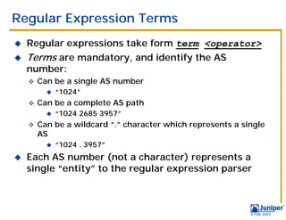 Regular Expression Terms
!   Regular expressions take form term <operator>
!   Terms are mandatory, and identify the AS
    number:
    "   Can be a single AS number
          !   “1024”
    "   Can be a complete AS path
          !   “1024 2685 3957”
    "   Can be a wildcard “.” character which represents a single
        AS
          !   “1024 . 3957”
!   Each AS number (not a character) represents a
    single “entity” to the regular expression parser



                                                             9 Feb 2003
 