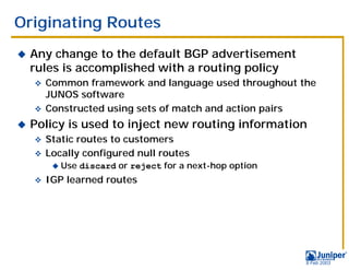 Originating Routes
!   Any change to the default BGP advertisement
    rules is accomplished with a routing policy
    " Common framework and language used throughout the
      JUNOS software
    " Constructed using sets of match and action pairs

!   Policy is used to inject new routing information
    " Static routes to customers
    " Locally configured null routes
         !   Use discard or reject for a next-hop option
    "   IGP learned routes




                                                           9 Feb 2003
 