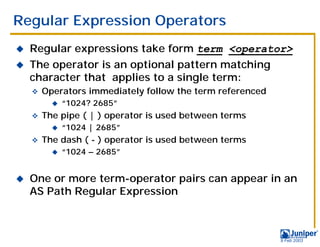 Regular Expression Operators
!   Regular expressions take form term <operator>
!   The operator is an optional pattern matching
    character that applies to a single term:
    "   Operators immediately follow the term referenced
          !   “1024? 2685”
    "   The pipe ( | ) operator is used between terms
          !   “1024 | 2685”
    "   The dash ( - ) operator is used between terms
          !   “1024 – 2685”


!   One or more term-operator pairs can appear in an
    AS Path Regular Expression



                                                           9 Feb 2003
 
