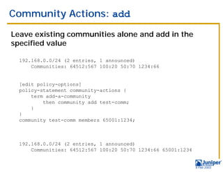Community Actions: add

Leave existing communities alone and add in the
specified value

  192.168.0.0/24 (2 entries, 1 announced)
      Communities: 64512:567 100:20 50:70 1234:66


  [edit policy-options]
  policy-statement community-actions {
      term add-a-community
          then community add test-comm;
      }
  }
  community test-comm members 65001:1234;



  192.168.0.0/24 (2 entries, 1 announced)
      Communities: 64512:567 100:20 50:70 1234:66 65001:1234


                                                               9 Feb 2003
 