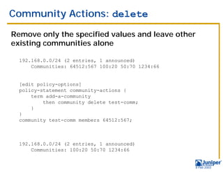 Community Actions: delete

Remove only the specified values and leave other
existing communities alone

  192.168.0.0/24 (2 entries, 1 announced)
      Communities: 64512:567 100:20 50:70 1234:66


  [edit policy-options]
  policy-statement community-actions {
      term add-a-community
          then community delete test-comm;
      }
  }
  community test-comm members 64512:567;



  192.168.0.0/24 (2 entries, 1 announced)
      Communities: 100:20 50:70 1234:66


                                                    9 Feb 2003
 