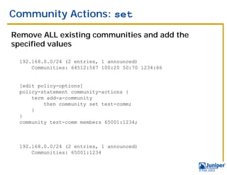 Community Actions: set

Remove ALL existing communities and add the
specified values

 192.168.0.0/24 (2 entries, 1 announced)
     Communities: 64512:567 100:20 50:70 1234:66


 [edit policy-options]
 policy-statement community-actions {
     term add-a-community
         then community set test-comm;
     }
 }
 community test-comm members 65001:1234;



 192.168.0.0/24 (2 entries, 1 announced)
     Communities: 65001:1234


                                                   9 Feb 2003
 