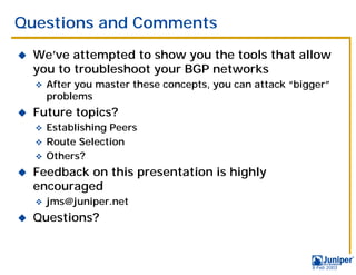 Questions and Comments
!   We’ve attempted to show you the tools that allow
    you to troubleshoot your BGP networks
    "   After you master these concepts, you can attack “bigger”
        problems
!   Future topics?
    " Establishing Peers
    " Route Selection
    " Others?

!   Feedback on this presentation is highly
    encouraged
    "   jms@juniper.net
!   Questions?



                                                            9 Feb 2003
 