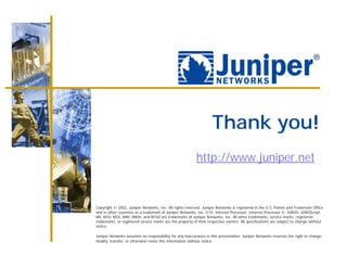 Thank you!
                                                          http://www.juniper.net



Copyright © 2002, Juniper Networks, Inc. All rights reserved. Juniper Networks is registered in the U.S. Patent and Trademark Office
and in other countries as a trademark of Juniper Networks, Inc. G10, Internet Processor, Internet Processor II, JUNOS, JUNOScript,
M5, M10, M20, M40, M40e, and M160 are trademarks of Juniper Networks, Inc. All other trademarks, service marks, registered
trademarks, or registered service marks are the property of their respective owners. All specifications are subject to change without
notice.

Juniper Networks assumes no responsibility for any inaccuracies in this presentation. Juniper Networks reserves the right to change,
modify, transfer, or otherwise revise this information without notice.
 