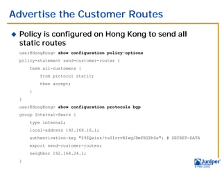 Advertise the Customer Routes
!   Policy is configured on Hong Kong to send all
    static routes
    user@HongKong> show configuration policy-options
    policy-statement send-customer-routes {
        term all-customers {
            from protocol static;
            then accept;
        }
    }
    user@HongKong> show configuration protocols bgp
    group Internal-Peers {
        type internal;
        local-address 192.168.16.1;
        authentication-key "$9$Qeioz/tu0IcrvBIwgJDmPBIEhSe"; # SECRET-DATA
        export send-customer-routes;
        neighbor 192.168.24.1;
    }
                                                                       9 Feb 2003
 