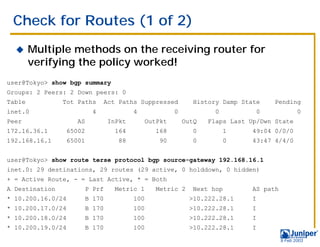 Check for Routes (1 of 2)
  !     Multiple methods on the receiving router for
        verifying the policy worked!
user@Tokyo> show bgp summary
Groups: 2 Peers: 2 Down peers: 0
Table           Tot Paths       Act Paths Suppressed            History Damp State      Pending
inet.0                      4              4              0            0            0            0
Peer                 AS            InPkt         OutPkt       OutQ   Flaps Last Up/Dwn State
172.16.36.1        65002             164           168          0          1    49:04 0/0/0
192.168.16.1       65001              88            90          0          0    43:47 4/4/0


user@Tokyo> show route terse protocol bgp source-gateway 192.168.16.1
inet.0: 29 destinations, 29 routes (29 active, 0 holddown, 0 hidden)
+ = Active Route, - = Last Active, * = Both
A Destination              P Prf     Metric 1      Metric 2     Next hop        AS path
* 10.200.16.0/24           B 170           100                 >10.222.28.1     I
* 10.200.17.0/24           B 170           100                 >10.222.28.1     I
* 10.200.18.0/24           B 170           100                 >10.222.28.1     I
* 10.200.19.0/24           B 170           100                 >10.222.28.1     I

                                                                                          9 Feb 2003
 