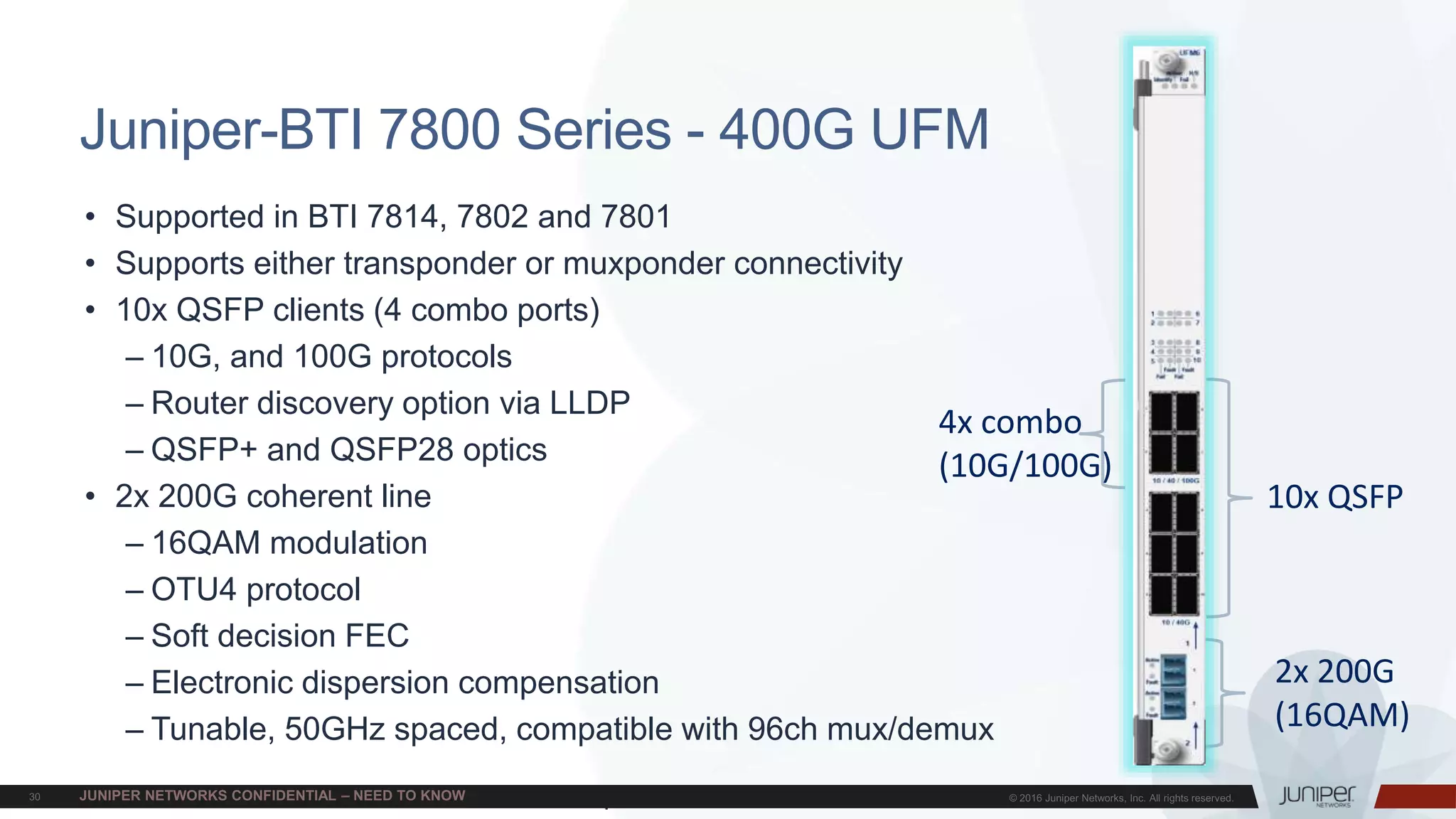 Juniper Confidential
Juniper-BTI 7800 Series - 400G UFM
• Supported in BTI 7814, 7802 and 7801
• Supports either transponder or muxponder connectivity
• 10x QSFP clients (4 combo ports)
– 10G, and 100G protocols
– Router discovery option via LLDP
– QSFP+ and QSFP28 optics
• 2x 200G coherent line
– 16QAM modulation
– OTU4 protocol
– Soft decision FEC
– Electronic dispersion compensation
– Tunable, 50GHz spaced, compatible with 96ch mux/demux
10x QSFP
2x 200G
(16QAM)
4x combo
(10G/100G)
 
