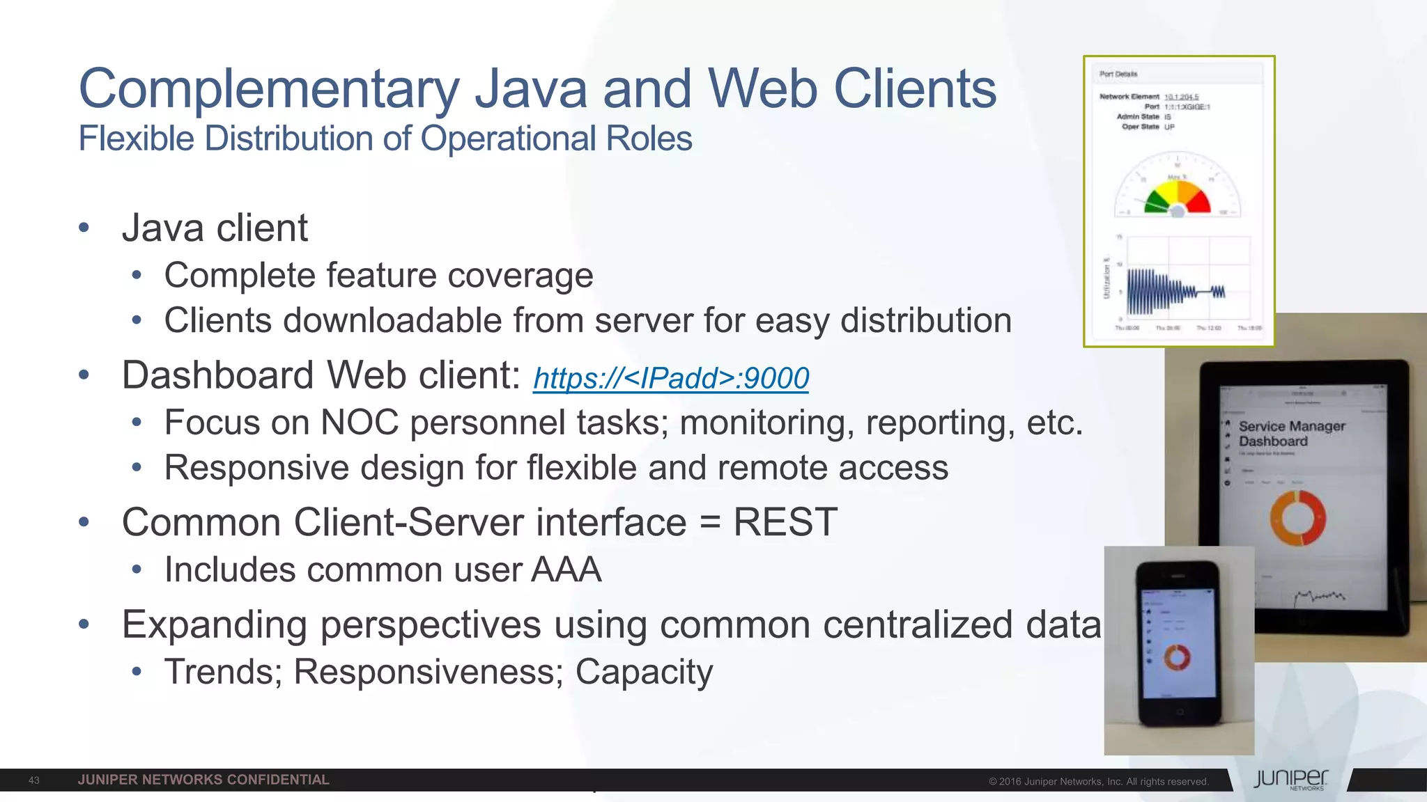Juniper Confidential
• Java client
• Complete feature coverage
• Clients downloadable from server for easy distribution
• Dashboard Web client: https://<IPadd>:9000
• Focus on NOC personnel tasks; monitoring, reporting, etc.
• Responsive design for flexible and remote access
• Common Client-Server interface = REST
• Includes common user AAA
• Expanding perspectives using common centralized data
• Trends; Responsiveness; Capacity
Complementary Java and Web Clients
Flexible Distribution of Operational Roles
 