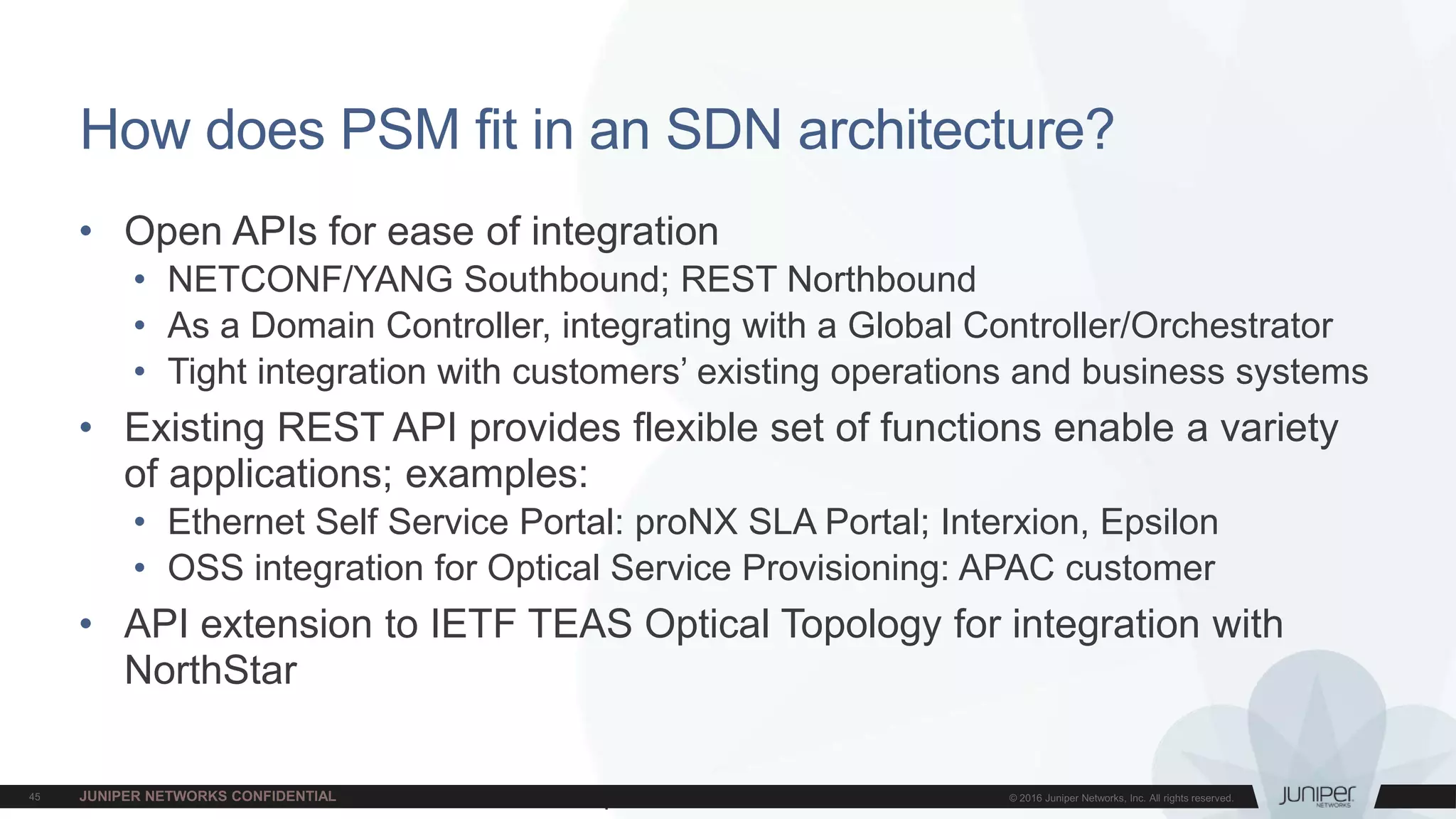 Juniper Confidential
How does PSM fit in an SDN architecture?
• Open APIs for ease of integration
• NETCONF/YANG Southbound; REST Northbound
• As a Domain Controller, integrating with a Global Controller/Orchestrator
• Tight integration with customers’ existing operations and business systems
• Existing REST API provides flexible set of functions enable a variety
of applications; examples:
• Ethernet Self Service Portal: proNX SLA Portal; Interxion, Epsilon
• OSS integration for Optical Service Provisioning: APAC customer
• API extension to IETF TEAS Optical Topology for integration with
NorthStar
 