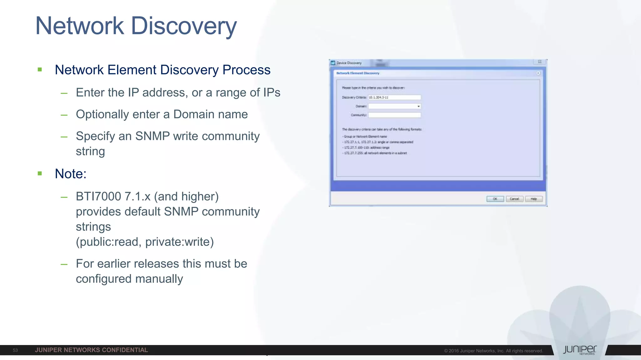 Juniper Confidential
Network Discovery
 Network Element Discovery Process
– Enter the IP address, or a range of IPs
– Optionally enter a Domain name
– Specify an SNMP write community
string
 Note:
– BTI7000 7.1.x (and higher)
provides default SNMP community
strings
(public:read, private:write)
– For earlier releases this must be
configured manually
 