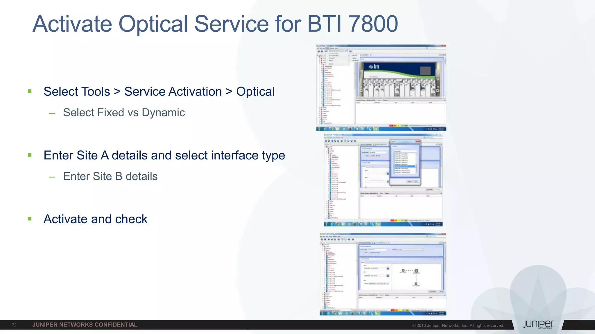 Juniper Confidential
Activate Optical Service for BTI 7800
 Select Tools > Service Activation > Optical
– Select Fixed vs Dynamic
 Enter Site A details and select interface type
– Enter Site B details
 Activate and check
 