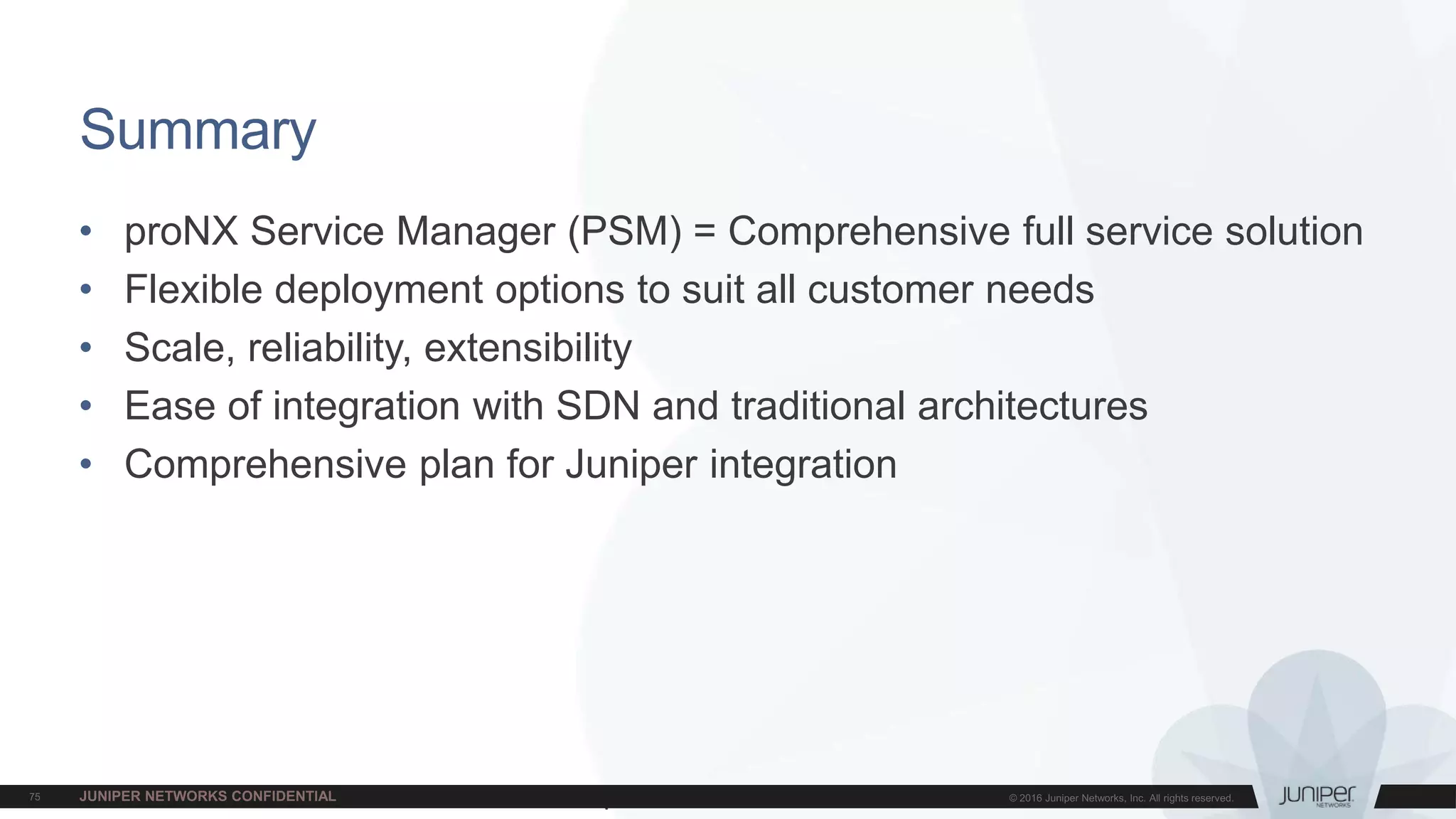 Juniper Confidential
• proNX Service Manager (PSM) = Comprehensive full service solution
• Flexible deployment options to suit all customer needs
• Scale, reliability, extensibility
• Ease of integration with SDN and traditional architectures
• Comprehensive plan for Juniper integration
Summary
 