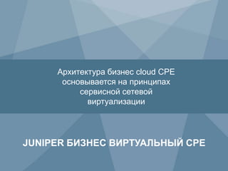 16 Copyright © 2009 Juniper Networks, Inc. www.juniper.net
JUNIPER БИЗНЕС ВИРТУАЛЬНЫЙ CPE
Архитектура бизнес cloud CPE
основывается на принципах
сервисной сетевой
виртуализации
 