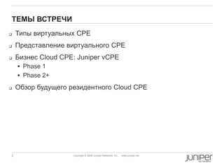 3 Copyright © 2009 Juniper Networks, Inc. www.juniper.net
ТЕМЫ ВСТРЕЧИ
 Типы виртуальных CPE
 Представление виртуального CPE
 Бизнес Cloud CPE: Juniper vCPE
 Phase 1
 Phase 2+
 Обзор будущего резидентного Cloud CPE
 